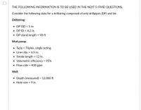 **Drillstring and Mud Pump Specifications for Educational Engagement**

For the following five questions, consider the specified details for a drillstring composed solely of drillpipes (DP) and a bit:

**Drillstring:**
- **DP Outer Diameter (OD):** 5 inches
- **DP Inner Diameter (ID):** 4.2 inches
- **DP Stand Length:** 90 feet

**Mud Pump:**
- **Type:** Triplex, single acting
- **Liner Diameter:** 6.5 inches
- **Stroke Length:** 12 inches
- **Volumetric Efficiency:** 95%
- **Flow Rate:** 400 gallons per minute (gpm)

**Well:**
- **Depth (Measured):** 12,000 feet
- **Hole Size:** 9 inches

This information is essential for understanding the technical specifications and operations associated with drilling equipment in oil and gas explorations. These parameters guide the design and optimization of the drilling process.