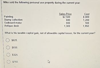 Mike sold the following personal use property during the current year:
Painting
Stamp collection
Outboard motor
Antique desk
Sales Price
Cost
$2,500
$ 800
600
1,200
900
100
1,300
1,950
What is his taxable capital gain, net of allowable capital losses, for the current year?
$625.
$650.
$325.
$750.
13