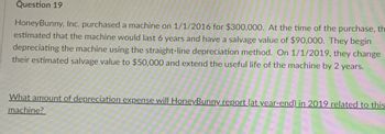 Question 19
HoneyBunny, Inc. purchased a machine on 1/1/2016 for $300,000. At the time of the purchase, th
estimated that the machine would last 6 years and have a salvage value of $90,000. They begin
depreciating the machine using the straight-line depreciation method. On 1/1/2019, they change
their estimated salvage value to $50,000 and extend the useful life of the machine by 2 years.
What amount of depreciation expense will HoneyBunny report (at year-end) in 2019 related to this
machine?