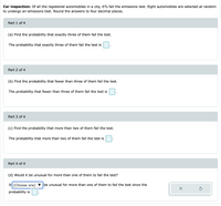 Car inspection: Of all the registered automobiles in a city, 6% fail the emissions test. Eight automobiles are selected at random
to undergo an emissions test. Round the answers to four decimal places.
Part 1 of 4
(a) Find the probability that exactly three of them fail the test.
The probability that exactly three of them fail the test is
Part 2 of 4
(b) Find the probability that fewer than three of them fail the test.
The probability that fewer than three of them fail the test is
Part 3 of 4
(c) Find the probability that more than two of them fail the test.
The probability that more than two of them fail the test is
Part 4 of 4
(d) Would it be unusual for more than one of them to fail the test?
It (Choose one)
be unusual for more than one of them to fail the test since the
probability is
