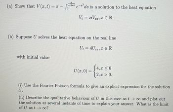 T
(a) Show that V(x, t) = π - SV₁xt
√4xt
e
ds is a solution to the heat equation
Vt = xVxx, x € R.
(b) Suppose U solves the heat equation on the real line
Ut = 4U, ER
with initial value
4, x ≤ 0
2, x > 0.
(i) Use the Fourier-Poisson formula to give an explicit expression for the solution
(ii) Describe the qualitative behaviour of U in this case as t→∞ and plot out
the solution at several instants of time to explain your answer. What is the limit
of U as t→∞?
U (x,0) =