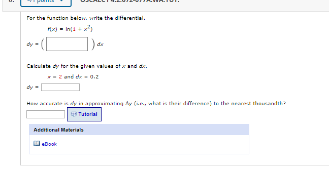 For the function below, write the differential.
f(x) = In(1 + x?)
%3D
] áe
dy =
dx
Calculate dy for the given values of x and dx.
x = 2 and dx = 0.2
dy =
How accurate is dy in approximating Ay (i.e., what is their difference) to the nearest thousandth?
E Tutorial
Additional Materials
O eBook
