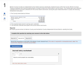 1
Benton County includes an independent school district and two individually chartered towns within the County. Benton County's
Treasurer assesses and collects property taxes on behalf of itself, the school district, and the towns. The County uses a tax collection
custodial fund to record tax collections for the school district and towns. During the year ended December 31, 2020, the following
transactions took place:
1. The County levied taxes as follows:
eBook
Print
Benton County General Fund
School District
Towns
Total
2. The property taxes levied in part (a) were collected.
3. The amounts collected were paid to the school district and towns.
Required:
a. Prepare journal entries for Benton County and the Benton County Independent School District-Identify the funds.
Complete this question by entering your answers in the tabs below.
Required A1 Required A2 Required A3
Record the transactions in the books of the Benton County General Fund. (If no entry is required for a transaction/event, select "No
Journal Entry Required" in the first account field.)
View transaction list
Journal entry worksheet
<
$25,000,000
12,500,000
2,500,000
$40,000,000
1
2
Record current property tax receivables.
Note: Enter debits before credits.
>