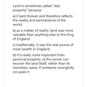 Land is sometimes called "real
property" because
a) it lasts forever and therefore reflects
the reality and permanence of the
world.
b) as a matter of reality, land was more
valuable than anything else to the King
of England.
c) traditionally, it was the real source of
most wealth in England.
d) it is really more important than
personal property. e) the owner can
recover the land itself, rather than its
monetary value, if someone wrongfully
occupies it