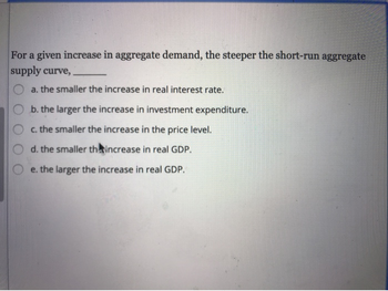 For a given increase in aggregate demand, the steeper the short-run aggregate
supply curve,
a. the smaller the increase in real interest rate.
b. the larger the increase in investment expenditure.
c. the smaller the increase in the price level.
d. the smaller th increase in real GDP.
e. the larger the increase in real GDP.