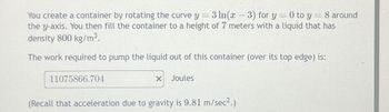 You create a container by rotating the curve y = 3 ln(x − 3) for y = 0 to y = 8 around
-
the y-axis. You then fill the container to a height of 7 meters with a liquid that has
density 800 kg/m³.
The work required to pump the liquid out of this container (over its top edge) is:
11075866.704
X
Joules
(Recall that acceleration due to gravity is 9.81 m/sec².)