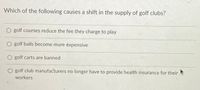 Which of the following causes a shift in the supply of golf clubs?
golf courses reduce the fee they charge to play
golf balls become more expensive
O golf carts are banned
golf club manufacturers no longer have to provide health insurance for their
workers
