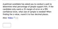 A political candidate has asked you to conduct a poll to
determine what percentage of people support him. If the
candidate only wants a 3% margin of error at a 99%
confidence level, what size of sample is needed? When
finding the z-value, round it to four decimal places.
Hint: Video [+]
