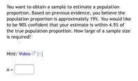 You want to obtain a sample to estimate a population proportion. Based on previous evidence, you believe the population proportion is approximately 19%. You would like to be 90% confident that your estimate is within 4.5% of the true population proportion. How large of a sample size is required?

Hint: [Video] [+]

n = [___]