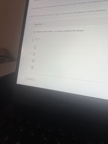 0
FI
m
Reminding you: no other devices except for the allowed calculator, no headphones, no
If you
© 2005-2023 Graciela Cochran, all rights reserved. Any redistribution is strictly prohibited
Use Simpson's Rule with n = 4 steps to estimate the integral.
Question 7
8
(1
O 1171
315
O 1747
315
O 1171
210
O 1747
630
< Previous
3
dx