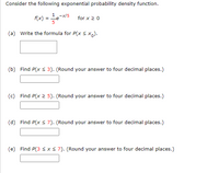 Consider the following exponential probability density function.
1 -x/5
= -e
5
f(x)
for x 20
(a) Write the formula for P(x s x).
(b) Find P(x < 3). (Round your answer to four decimal places.)
(c) Find P(x 2 5). (Round your answer to four decimal places.)
(d) Find P(x s 7). (Round your answer to four decimal places.)
(e) Find P(3 s x< 7). (Round your answer to four decimal places.)
