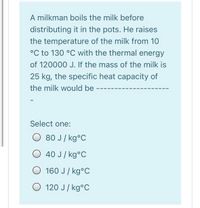 A milkman boils the milk before
distributing it in the pots. He raises
the temperature of the milk from 10
°C to 130 °C with the thermal energy
of 120000 J. If the mass of the milk is
25 kg, the specific heat capacity of
the milk would be
Select one:
80 J/ kg°C
O 40 J/ kg°C
O 160 J / kg°C
O 120 J/ kg°C
