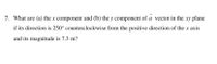 7. What are (a) the x component and (b) the y component of a vector in the xy plane
if its direction is 250° counterclockwise from the positive direction of the x axis
and its magnitude is 7.3 m?
