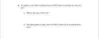 6. Ali pushes a cart with a resultant force of 100 N and it accelerates at a rate of 2
m/s.
a. What is the mass of the cart?
b. If he then pushes it with a force of 300 N, what will its acceleration be
now?
