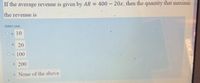 If the average revenue is given by AR = 400 – 20x, then the quantity that maximiz
the revenue is
Select one:
O a 10
Ob 20
Oc 100
Od. 200
Oe None of the above
