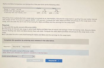 Alpha and Beta Companies can borrow for a five-year term at the following rates:
Moody's credit rating
Fixed-rate borrowing cost
Floating-rate borrowing cost
Alpha
Beta
Aa
11.9%
SOFR +0.72%
Baa
14.8%
SOFR +1.72%
Assuming more realistically that a swap bank is involved as an intermediary. Assume the swap bank is quoting five-year dollar interest
rate swaps at 13.5-12.2 percent against SOFR + 0.72 percent. Compute the rates Alpha and Beta should pay to the swap bank in this
swap, and calculate the all-in-cost of borrowing for Alpha and Beta and the earnings for the swap bank.
Required:
a. Calculate the quality spread differential (QSD).
b-1. Develop an interest rate swap in which both Alpha and Beta have an equal cost savings in their borrowing costs. Assume Alpha
desires floating-rate debt and Beta desires fixed-rate debt. Compute the rates Alpha and Beta should pay to the swap bank in this
swap.
b-2. Calculate the all-in-cost of borrowing for Alpha and Beta and the earnings for the swap bank.
Complete this question by entering your answers in the tabs below.
Required A
Required B1
Required B2
Calculate the quality spread differential (QSD).
Note: Enter your answers as a percent rounded to 1 decimal place.
Quality spread differential
%
< Required A
Required B1 >