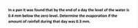 In a pan it was found that by the end of a day the level of the water is
0.4 mm below the zero level. Determine the evaporation if the
amount of rainfall during that day was 0.3 mm.
