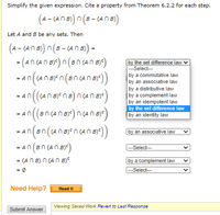 Simplify the given expression. Cite a property from Theorem 6.2.2 for each step.
(A - (AN B) n (8 - (A n B)
Let A and 8 be any sets. Then
(A - (AN B) n (B -
- (A N B) =
- (ancana) n(3ncanBy)
by the set difference law v
--Select---
by a commutative law
by an associative law
by a distributive law
by a complement law
by an idempotent law
by the set difference law
by an identity law
- An((An B)E n (8n (An B))
= An(((AN B)
an(sncano)ncan)
= An((Br
= An(Bn((AN B)en (AN B)<)
by an associative law
- An (an (An By)
= (AN B) n (AN B)°
= Ø
---Select--
by a complement law
|---Select--
Need Help?
Read It
Viewing Saved Work Revert to Last Response
Submit Answer
