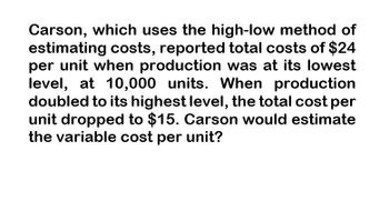 Carson, which uses the high-low method of
estimating costs, reported total costs of $24
per unit when production was at its lowest
level, at 10,000 units. When production
doubled to its highest level, the total cost per
unit dropped to $15. Carson would estimate
the variable cost per unit?