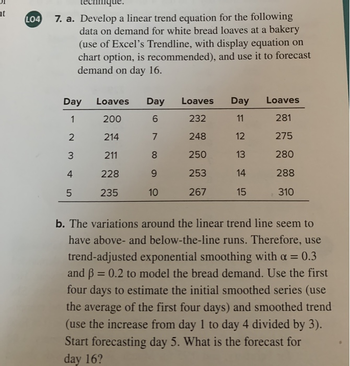 ht
LO4 7. a. Develop a linear trend equation for the following
data on demand for white bread loaves at a bakery
(use of Excel's Trendline, with display equation on
chart option, is recommended), and use it to forecast
demand on day 16.
Day
1
2
3
4
5
Loaves Day
200
6
214
7
211
8
228
9
235
10
Loaves
232
248
250
253
267
Day
11
12
13
14
15
Loaves
281
275
280
288
310
b. The variations around the linear trend line seem to
have above- and below-the-line runs. Therefore, use
trend-adjusted exponential smoothing with a = 0.3
and ß = 0.2 to model the bread demand. Use the first
four days to estimate the initial smoothed series (use
the average of the first four days) and smoothed trend
(use the increase from day 1 to day 4 divided by 3).
Start forecasting day 5. What is the forecast for
day 16?