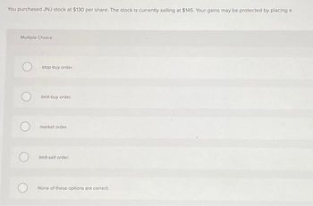 You purchased JNJ stock at $130 per share. The stock is currently selling at $145. Your gains may be protected by placing a
Multiple Choice
Ostop-buy order.
O
limit-buy order.
market order
limit-sell order.
None of these options are correct.