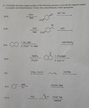 32. (14) Predict the major organic product of the following reactions or provide the reagents needed
to complete each transformation. Clearly show stereochemistry where appropriate.
(a-b)
(c-d)
(e-f)
(g-h)
(i-j)
(m-n)
KOH
heat
NBS
hv
1. Br₂, light
2. CH3O+K, heat
LDA
heat CH3
NaBH4
CH3OH
CH3
CH₂l2, Cu Zn
H₂O
„H
Br
Na+ CN
H₂O
cold KMnO4
1. CH3MgBr
2. H₂O, H+
CH3OH, heat
CH3S- +Na
acetone
mCPBA