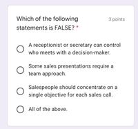 Which of the following
3 points
statements is FALSE? *
A receptionist or secretary can control
who meets with a decision-maker.
Some sales presentations require a
team approach.
Salespeople should concentrate on a
single objective for each sales call.
O All of the above.
