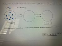 The diagram below illustrates the radioactive decay of a sample of mercury-207. Use it to answer the questions 14-18 that follow.
Hg-207
Decay Product O
One half-life
One half-life
2:15 PM
?? PM
atoms
How many decay product atoms will be present in the rightmost sample, after two half-lives have passed?
9.
10 11 12 13 14

