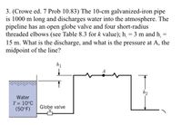 3. (Crowe ed. 7 Prob 10.83) The 10-cm galvanized-iron pipe
is 1000 m long and discharges water into the atmosphere. The
pipeline has an open globe valve and four short-radius
threaded elbows (see Table 8.3 for k value); h, = 3 m and h,
15 m. What is the discharge, and what is the pressure at A, the
midpoint of the line?
h1
A
h2
Water
T = 10°C
(50°F)
Globe valve
