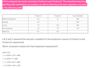 A firm produces two types of product, Product A and Product B. The manufacturing time
and the profit contribution per product, as well as total hours for each operation, are given
in the following table.
Product A
Product B
Hours Available
Material Preparation
4/3
1/2
600
Building
4/5
1
650
Curing
Final Inspection
1/2
2/4
580
1/5
1/3
120
Profit/Tire
$11
$13
Let X and Y represent the decision variables for the production volume of Product A and
Product B, respectively.
Which constraint models the Final Inspection requirement?
Select one:
O a. 4/3X+ 1/2Y< 600
o b. 4/5X+ Y < 650
O c. 1/2X+ 2/4Ys 580
o d. 1/5X+ 1/3Ys 120
