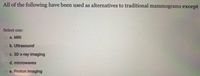 All of the following have been used as alternatives to traditional mammograms except
Select one:
a. MRI
o b. Ultrasound
O c. 3D x-ray imaging
o d. microwaves
e. Proton imaging
