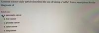 A recent science daily article described the use of taking a "selfie" from a smartphone for the
diagnosis of
Select one:
a. pancreatic cancer
o b. liver cancer
O C. prostate cancer
o d. colon cancer
e. lung cancer
