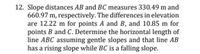 12. Slope distances AB and BC measures 330.49 m and
660.97 m, respectively. The differences in elevation
are 12.22 m for points A and B, and 10.85 m for
points B and C. Determine the horizontal length of
line ABC assuming gentle slopes and that line AB
has a rising slope while BC is a falling slope.
