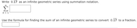**Problem Statement:**

1. **Write 0.17̅ as an infinite geometric series using summation notation.**

   \[
   \sum_{{k = 1}}^{\infty} \text{\_\_\_\_\_}
   \]

2. **Use the formula for finding the sum of an infinite geometric series to convert 0.17̅ to a fraction.**

   \[
   \text{\_\_\_\_\_}
   \]

**Explanation:**

- **Infinite Geometric Series:** An infinite geometric series is a series of the form \(a + ar + ar^2 + ar^3 + \ldots\) where \(a\) is the first term and \(r\) is the common ratio.
  
- **Summation Notation:** The series can be expressed in compact notation using the Greek letter sigma (Σ), indicating that you are summing up terms. The expression below the sigma indicates the starting index, and the expression above indicates the ending index (which is infinite in this case).

- **Periodic Decimal 0.17̅:** The notation "0.17̅" represents a repeating decimal where "17" continues indefinitely (0.171717...).

- **Converting Decimal to Fraction:** To convert repeating decimals to fractions, find the sum of the corresponding infinite geometric series using the formula:
  
  \[
  S = \frac{a}{1 - r}
  \]

  where \(a\) is the first term of the series and \(r\) is the common ratio.