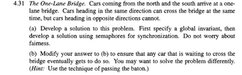 4.31 The One-Lane Bridge. Cars coming from the north and the south arrive at a one-
lane bridge. Cars heading in the same direction can cross the bridge at the same
time, but cars heading in opposite directions cannot.
(a) Develop a solution to this problem. First specify a global invariant, then
develop a solution using semaphores for synchronization. Do not worry about
fairness.
(b) Modify your answer to (b) to ensure that any car that is waiting to cross the
bridge eventually gets to do so. You may want to solve the problem differently.
(Hint: Use the technique of passing the baton.)