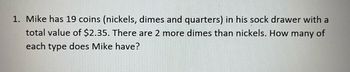 1. Mike has 19 coins (nickels, dimes and quarters) in his sock drawer with a
total value of $2.35. There are 2 more dimes than nickels. How many of
each type does Mike have?
