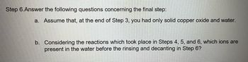 **Step 6: Answer the following questions concerning the final step:**

a. Assume that, at the end of Step 3, you had only solid copper oxide and water.

b. Considering the reactions which took place in Steps 4, 5, and 6, which ions are present in the water before the rinsing and decanting in Step 6?

(Note: There are no graphs or diagrams to explain in this image.)