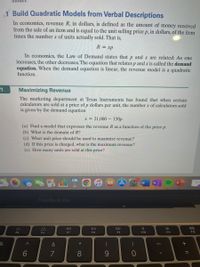 1 Build Quadratic Models from Verbal Descriptions
In economics, revenue R, in dollars, is defined as the amount of money received
from the sale of an item and is equal to the unit selling price p, in dollars, of the item
times the number x of units actually sold. That is,
R= xp
In economics, the Law of Demand states that p and x are related: As one
increases, the other decreases. The equation that relates p and x is called the demand
equation. When the demand equation is linear, the revenue model is a quadratic
function.
1
Maximizing Revenue
The marketing department at Texas Instruments has found that when certain
calculators are sold at a price of p dollars per unit, the number x of calculators sold
is given by the demand equation
x = 21,000 – 150p
(a) Find a model that expresses the revenue R as a function of the price p.
(b) What is the domain of R?
(c) What unit price should be used to maximize revenue?
(d) If this price is charged, what is the maximum revenue?
(e) How many units are sold at this price?
MacBook Pro
DII
DD
F5
F6
F7
F8
F9
F10
F1
F12
&
*
6
7
8.
+ ||
