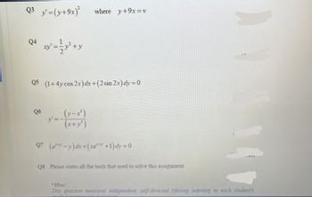 Q3 y' =(y+9x)² where y+9x=v
Q4
wy+y
Q5 (1+4y cos 2x)dx+(2 sin 2x)dy=0
Q6
(y-x³)
(x+y³)
Q7 (e-y)dx+(xe** +1)dy=0
Q8 Please states all the tools that used to solve this assignment
Hint
This question measures independent, self-directed lifelong learning in each student's