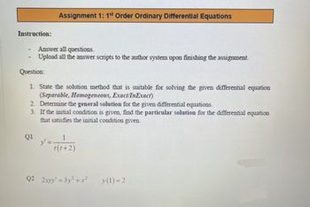 Instruction:
-
Assignment 1: 1st Order Ordinary Differential Equations
Answer all questions.
Upload all the answer scripts to the author system upon finishing the assignment.
Question:
1. State the solution method that is suitable for solving the given differential equation
(Separable, Homogeneous, Exact/InExact)
2. Determine the general solution for the given differential equations.
3. If the initial condition is given, find the particular solution for the differential equation
that satisfies the initial condition given.
Q1
y' =
1
t(t+2)
Q2 2xyy' =3y²+x²
y(1)=2