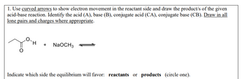 1. Use curved arrows to show electron movement in the reactant side and draw the product/s of the given
acid-base reaction. Identify the acid (A), base (B), conjugate acid (CA), conjugate base (CB). Draw in all
lone pairs and charges where appropriate.
+
NaOCH 3
Indicate which side the equilibrium will favor: reactants or products (circle one).