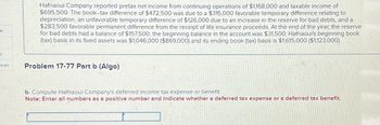 t
ces
Hafnaoui Company reported pretax net income from continuing operations of $1,168,000 and taxable income of
$695,500. The book-tax difference of $472,500 was due to a $315,000 favorable temporary difference relating to
depreciation, an unfavorable temporary difference of $126,000 due to an increase in the reserve for bad debts, and a
$283,500 favorable permanent difference from the receipt of life insurance proceeds. At the end of the year, the reserve
for bad debts had a balance of $157,500; the beginning balance in the account was $31,500. Hafnaoui's beginning book
(tax) basis in its fixed assets was $1,046,000 ($869,000) and its ending book (tax) basis is $1,615,000 ($1,123,000).
Problem 17-77 Part b (Algo)
b. Compute Hafnaoui Company's deferred income tax expense or benefit.
Note: Enter all numbers as a positive number and indicate whether a deferred tax expense or a deferred tax benefit.