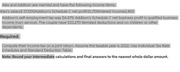 Alex and Addison are married and have the following income items:
Alex's salary$ 57,000Addison's Schedule C net profit31,700Interest income2,400
Addison's self-employment tax was $4,479. Addison's Schedule C net business profit is qualified business
income (non-service). The couple have $10,270 itemized deductions and no children or other
dependents.
Required:
Compute their income tax on a joint return. Assume the taxable year is 2022. Use Individual Tax Rate
Schedules and Standard Deduction Table.
Note: Round your intermediate calculations and final answers to the nearest whole dollar amount.