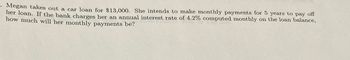 Megan takes out a car loan for $13,000. She intends to make monthly payments for 5 years to pay off
her loan. If the bank charges her an annual interest rate of 4.2% computed monthly on the loan balance,
how much will her monthly payments be?