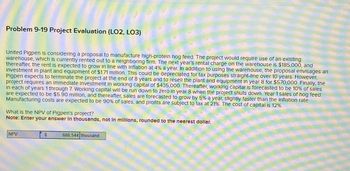 Problem 9-19 Project Evaluation (LO2, LO3)
United Pigpen is considering a proposal to manufacture high-protein hog feed. The project would require use of an existing
warehouse, which is currently rented out to a neighboring firm. The next year's rental charge on the warehouse is $185,000, and
thereafter, the rent is expected to grow in line with inflation at 4% a year. In addition to using the warehouse, the proposal envisages an
Investment in plant and equipment of $1.71 million. This could be depreciated for tax purposes straight-line over 10 years. However,
Pigpen expects to terminate the project at the end of 8 years and to resell the plant and equipment in year 8 for $570,000. Finally, the
project requires an immediate Investment in working capital of $435,000. Thereafter, working capital is forecasted to be 10% of sales
In each of years 1 through 7. Working capital will be run down to zero in year 8 when the project shuts down. Year 1 sales of hog feed
are expected to be $5.90 million, and thereafter, sales are forecasted to grow by 5% a year, slightly faster than the Inflation rate.
Manufacturing costs are expected to be 90% of sales, and profits are subject to tax at 21%. The cost of capital is 12%.
What is the NPV of Pigpen's project?
Note: Enter your answer in thousands, not in millions, rounded to the nearest dollar.
NPV
$
686,544 thousand