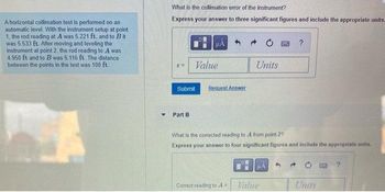 A horizontal collimation test is performed on an
automatic level. With the instrument setup at point.
1, the rod reading at A was 5,221 ft, and to Bit
was 5.533 ft. After moving and leveling the
instrument at point 2, the rod reading to A was
4.950 ft and to B was 5.116 ft. The distance
between the points in the test was 100 ft.
Y
What is the collimation error of the instrument?
Express your answer to three significant figures and include the appropriate units.
6=
Submit
Part B
HA
Value
Request Answer
What is the corrected reading to A from point 2?
Express your answer to four significant figures and include the appropriate units.
Correct reading to A
Units
d
μA
Value
Units