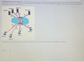 1.4-6 Maximum end-end throughput (c). Consider the scenario below where 4 TCP senders are connected to 4 receivers. The servers transmit to the receiving hosts
at the fastest rate possible (.e. at the rate at which the bottleneck link between a server and its destination is operating at 100% utilization, and is fairly shared among
the connections passing through that link
Server-3
Server-1
Host-1
Server-2
Answers:
R/4
Host-3
Rs
Re
4R
Server-4
Host-2
Suppose that R-1 Gbps and Reis 300 Mbps and R, is 200 Mbps. What is the TCP throughout achieved on each of the 4 connections?
Re
Host-4