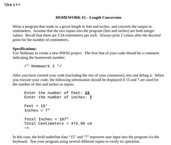 Use c++
HOMEWORK #2 - Length Conversion
Write a program that reads in a given length in feet and inches, and converts the output in
centimeters. Assume that the two inputs into the program (feet and inches) are both integer
values. Recall that there are 2.54 centimeters per inch. Always print 2 values after the decimal
point for the number of centimeters.
Specifications:
Use Netbeans to create a new HW02 project. The first line of your code should be a comment
indicating the homework number:
/* Homework 2 */
After you have created your code (including the rest of your comments), test and debug it. When
you execute your code, the following information should be displayed if 15 and 7 are used for
the number of feet and inches as inputs:
Enter the number of feet: 15
Enter the number of inches: Z
Feet = 15'
Inches = 7"
Total Inches = 187"
Total Centimeters = 474.98 cm
In this case, the bold underline data "15" and "7" represent user input into the program via the
keyboard. Test your program using several different inputs to verify its operation.