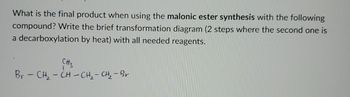 What is the final product when using the malonic ester synthesis with the following
compound? Write the brief transformation diagram (2 steps where the second one is
a decarboxylation by heat) with all needed reagents.
CH3
Br-CH-CH-CH2-CH₂-Br