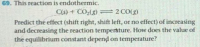 This reaction is endothermic.
C(s) + CO2(g) =2 CO(g)
Predict the effect (shift right, shift left, or no effect) of increasing
and decreasing the reaction temperature. How does the value of
the equilibrium constant depend on temperature?
